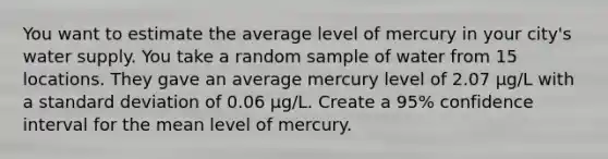 You want to estimate the average level of mercury in your city's water supply. You take a random sample of water from 15 locations. They gave an average mercury level of 2.07 μg/L with a <a href='https://www.questionai.com/knowledge/kqGUr1Cldy-standard-deviation' class='anchor-knowledge'>standard deviation</a> of 0.06 μg/L. Create a 95% confidence interval for the mean level of mercury.