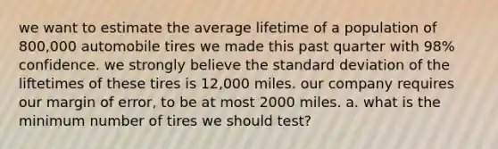 we want to estimate the average lifetime of a population of 800,000 automobile tires we made this past quarter with 98% confidence. we strongly believe the <a href='https://www.questionai.com/knowledge/kqGUr1Cldy-standard-deviation' class='anchor-knowledge'>standard deviation</a> of the liftetimes of these tires is 12,000 miles. our company requires our margin of error, to be at most 2000 miles. a. what is the minimum number of tires we should test?