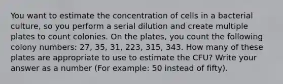 You want to estimate the concentration of cells in a bacterial culture, so you perform a serial dilution and create multiple plates to count colonies. On the plates, you count the following colony numbers: 27, 35, 31, 223, 315, 343. How many of these plates are appropriate to use to estimate the CFU? Write your answer as a number (For example: 50 instead of fifty).