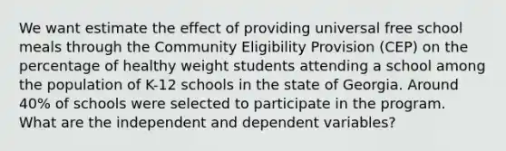 We want estimate the effect of providing universal free school meals through the Community Eligibility Provision (CEP) on the percentage of healthy weight students attending a school among the population of K-12 schools in the state of Georgia. Around 40% of schools were selected to participate in the program. What are the independent and dependent variables?