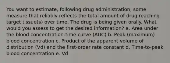 You want to estimate, following drug administration, some measure that reliably reflects the total amount of drug reaching target tissue(s) over time. The drug is being given orally. What would you assess to get the desired information? a. Area under the blood concentration-time curve (AUC) b. Peak (maximum) blood concentration c. Product of the apparent volume of distribution (Vd) and the first-order rate constant d. Time-to-peak blood concentration e. Vd