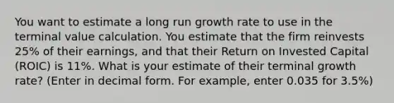 You want to estimate a long run growth rate to use in the terminal value calculation. You estimate that the firm reinvests 25% of their earnings, and that their Return on Invested Capital (ROIC) is 11%. What is your estimate of their terminal growth rate? (Enter in decimal form. For example, enter 0.035 for 3.5%)