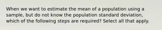 When we want to estimate the mean of a population using a sample, but do not know the population <a href='https://www.questionai.com/knowledge/kqGUr1Cldy-standard-deviation' class='anchor-knowledge'>standard deviation</a>, which of the following steps are required? Select all that apply.