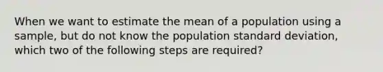 When we want to estimate the mean of a population using a sample, but do not know the population standard deviation, which two of the following steps are required?