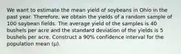 We want to estimate the mean yield of soybeans in Ohio in the past year. Therefore, we obtain the yields of a random sample of 100 soybean fields. The average yield of the samples is 40 bushels per acre and the standard deviation of the yields is 5 bushels per acre. Construct a 90% confidence interval for the population mean (μ).