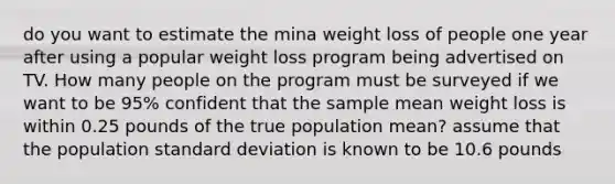 do you want to estimate the mina weight loss of people one year after using a popular weight loss program being advertised on TV. How many people on the program must be surveyed if we want to be 95% confident that the sample mean weight loss is within 0.25 pounds of the true population mean? assume that the population standard deviation is known to be 10.6 pounds