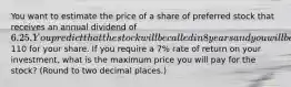 You want to estimate the price of a share of preferred stock that receives an annual dividend of 6.25. You predict that the stock will be called in 8 years and you will be paid110 for your share. If you require a 7% rate of return on your investment, what is the maximum price you will pay for the stock? (Round to two decimal places.)