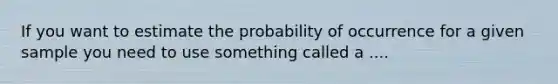 If you want to estimate the probability of occurrence for a given sample you need to use something called a ....