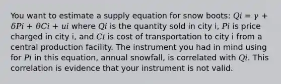 You want to estimate a supply equation for snow boots: 𝑄𝑖 = 𝛾 + 𝛿𝑃𝑖 + 𝜃𝐶𝑖 + 𝑢𝑖 where 𝑄𝑖 is the quantity sold in city i, 𝑃𝑖 is price charged in city i, and 𝐶𝑖 is cost of transportation to city i from a central production facility. The instrument you had in mind using for 𝑃𝑖 in this equation, annual snowfall, is correlated with 𝑄𝑖. This correlation is evidence that your instrument is not valid.