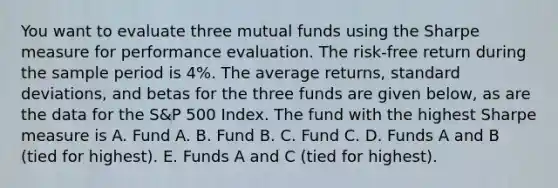 You want to evaluate three mutual funds using the Sharpe measure for performance evaluation. The risk-free return during the sample period is 4%. The average returns, standard deviations, and betas for the three funds are given below, as are the data for the S&P 500 Index. The fund with the highest Sharpe measure is A. Fund A. B. Fund B. C. Fund C. D. Funds A and B (tied for highest). E. Funds A and C (tied for highest).