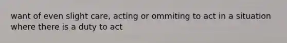 want of even slight care, acting or ommiting to act in a situation where there is a duty to act