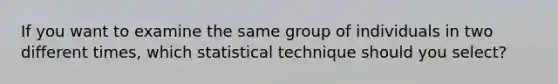 If you want to examine the same group of individuals in two different times, which statistical technique should you select?