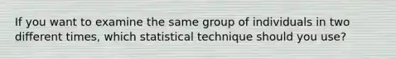 If you want to examine the same group of individuals in two different times, which statistical technique should you use?