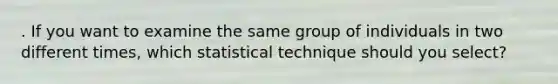 . If you want to examine the same group of individuals in two different times, which statistical technique should you select?