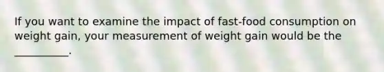 If you want to examine the impact of fast-food consumption on weight gain, your measurement of weight gain would be the __________.