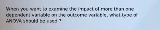 When you want to examine the impact of more than one dependent variable on the outcome variable, what type of ANOVA should be used ?