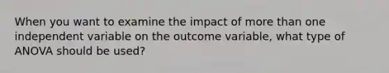 When you want to examine the impact of more than one independent variable on the outcome variable, what type of ANOVA should be used?