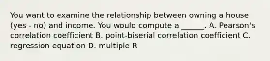 You want to examine the relationship between owning a house (yes - no) and income. You would compute a ______. A. Pearson's correlation coefficient B. point-biserial correlation coefficient C. regression equation D. multiple R