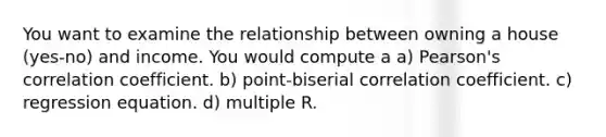 You want to examine the relationship between owning a house (yes-no) and income. You would compute a a) Pearson's correlation coefficient. b) point-biserial correlation coefficient. c) regression equation. d) multiple R.