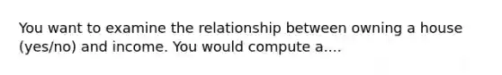 You want to examine the relationship between owning a house (yes/no) and income. You would compute a....