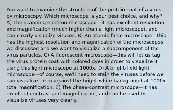 You want to examine the structure of the protein coat of a virus by microscopy. Which microscope is your best choice, and why? A) The scanning electron microscope—it has excellent resolution and magnification (much higher than a light microscope), and can clearly visualize viruses. B) An atomic force microscope—this has the highest resolution and magnification of the microscopes we discussed and we want to visualize a subcomponent of the virus particles. C) A fluorescent microscope—this will let us tag the virus protein coat with colored dyes in order to visualize it using this light microscope at 1000x. D) A bright-field light microscope—of course, we'll need to stain the viruses before we can visualize them against the bright white background at 1000x total magnification. E) The phase-contrast microscope—it has excellent contrast and magnification, and can be used to visualize viruses very clearly.