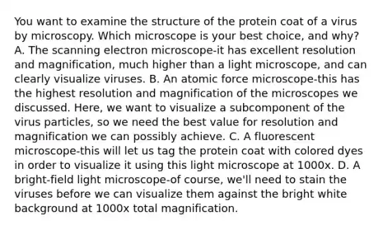 You want to examine the structure of the protein coat of a virus by microscopy. Which microscope is your best choice, and why? A. The scanning electron microscope-it has excellent resolution and magnification, much higher than a light microscope, and can clearly visualize viruses. B. An atomic force microscope-this has the highest resolution and magnification of the microscopes we discussed. Here, we want to visualize a subcomponent of the virus particles, so we need the best value for resolution and magnification we can possibly achieve. C. A fluorescent microscope-this will let us tag the protein coat with colored dyes in order to visualize it using this light microscope at 1000x. D. A bright-field light microscope-of course, we'll need to stain the viruses before we can visualize them against the bright white background at 1000x total magnification.