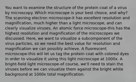 You want to examine the structure of the protein coat of a virus by microscopy. Which microscope is your best choice, and why? The scanning electron microscope-it has excellent resolution and magnification, much higher than a light microscope, and can clearly visualize viruses. An atomic force microscope-this has the highest resolution and magnification of the microscopes we discussed. Here, we want to visualize a subcomponent of the virus particles, so we need the best value for resolution and magnification we can possibly achieve. A fluorescent microscope-this will let us tag the protein coat with colored dyes in order to visualize it using this light microscope at 1000x. A bright-field light microscope-of course, we'll need to stain the viruses before we can visualize them against the bright white background at 1000x total magnification.