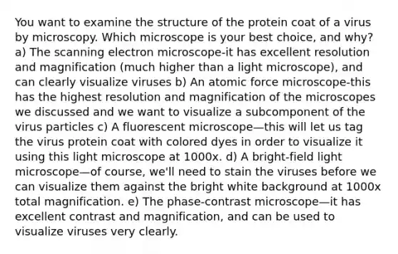 You want to examine the structure of the protein coat of a virus by microscopy. Which microscope is your best choice, and why? a) The scanning electron microscope-it has excellent resolution and magnification (much higher than a light microscope), and can clearly visualize viruses b) An atomic force microscope-this has the highest resolution and magnification of the microscopes we discussed and we want to visualize a subcomponent of the virus particles c) A fluorescent microscope—this will let us tag the virus protein coat with colored dyes in order to visualize it using this light microscope at 1000x. d) A bright-field light microscope—of course, we'll need to stain the viruses before we can visualize them against the bright white background at 1000x total magnification. e) The phase-contrast microscope—it has excellent contrast and magnification, and can be used to visualize viruses very clearly.