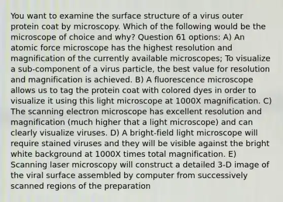 You want to examine the surface structure of a virus outer protein coat by microscopy. Which of the following would be the microscope of choice and why? Question 61 options: A) An atomic force microscope has the highest resolution and magnification of the currently available microscopes; To visualize a sub-component of a virus particle, the best value for resolution and magnification is achieved. B) A fluorescence microscope allows us to tag the protein coat with colored dyes in order to visualize it using this light microscope at 1000X magnification. C) The scanning electron microscope has excellent resolution and magnification (much higher that a light microscope) and can clearly visualize viruses. D) A bright-field light microscope will require stained viruses and they will be visible against the bright white background at 1000X times total magnification. E) Scanning laser microscopy will construct a detailed 3-D image of the viral surface assembled by computer from successively scanned regions of the preparation