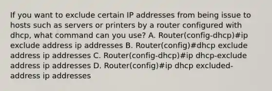 If you want to exclude certain IP addresses from being issue to hosts such as servers or printers by a router configured with dhcp, what command can you use? A. Router(config-dhcp)#ip exclude address ip addresses B. Router(config)#dhcp exclude address ip addresses C. Router(config-dhcp)#ip dhcp-exclude address ip addresses D. Router(config)#ip dhcp excluded-address ip addresses