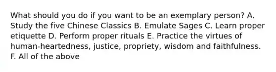 What should you do if you want to be an exemplary person? A. Study the five Chinese Classics B. Emulate Sages C. Learn proper etiquette D. Perform proper rituals E. Practice the virtues of human-heartedness, justice, propriety, wisdom and faithfulness. F. All of the above