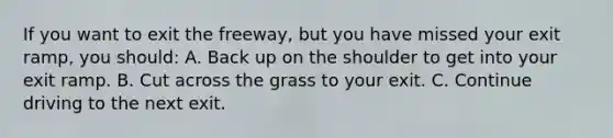 If you want to exit the freeway, but you have missed your exit ramp, you should: A. Back up on the shoulder to get into your exit ramp. B. Cut across the grass to your exit. C. Continue driving to the next exit.