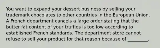 You want to expand your dessert business by selling your trademark chocolates to other countries in the European Union. A French department cancels a large order stating that the butter fat content of your truffles is too low according to established French standards. The department store cannot refuse to sell your product for that reason because of _________.