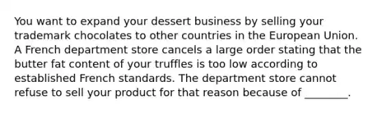 You want to expand your dessert business by selling your trademark chocolates to other countries in the European Union. A French department store cancels a large order stating that the butter fat content of your truffles is too low according to established French standards. The department store cannot refuse to sell your product for that reason because of​ ________.