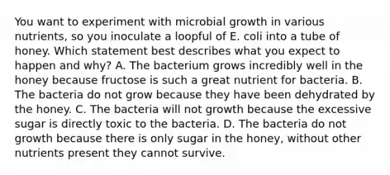 You want to experiment with microbial growth in various nutrients, so you inoculate a loopful of E. coli into a tube of honey. Which statement best describes what you expect to happen and why? A. The bacterium grows incredibly well in the honey because fructose is such a great nutrient for bacteria. B. The bacteria do not grow because they have been dehydrated by the honey. C. The bacteria will not growth because the excessive sugar is directly toxic to the bacteria. D. The bacteria do not growth because there is only sugar in the honey, without other nutrients present they cannot survive.