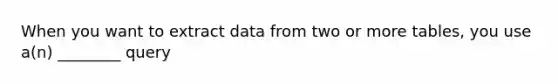 When you want to extract data from two or more tables, you use a(n) ________ query