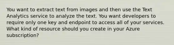 You want to extract text from images and then use the Text Analytics service to analyze the text. You want developers to require only one key and endpoint to access all of your services. What kind of resource should you create in your Azure subscription?