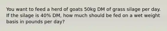 You want to feed a herd of goats 50kg DM of grass silage per day. If the silage is 40% DM, how much should be fed on a wet weight basis in pounds per day?