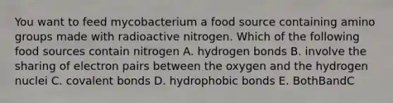 You want to feed mycobacterium a food source containing amino groups made with radioactive nitrogen. Which of the following food sources contain nitrogen A. hydrogen bonds B. involve the sharing of electron pairs between the oxygen and the hydrogen nuclei C. <a href='https://www.questionai.com/knowledge/kWply8IKUM-covalent-bonds' class='anchor-knowledge'>covalent bonds</a> D. hydrophobic bonds E. BothBandC