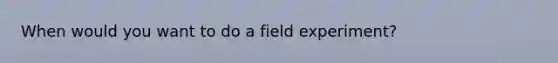 When would you want to do a field experiment?