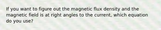 If you want to figure out the magnetic flux density and the magnetic field is at right angles to the current, which equation do you use?