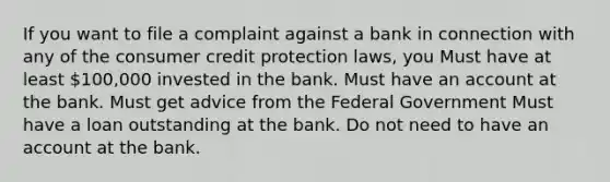 If you want to file a complaint against a bank in connection with any of the consumer credit protection laws, you Must have at least 100,000 invested in the bank. Must have an account at the bank. Must get advice from the Federal Government Must have a loan outstanding at the bank. Do not need to have an account at the bank.