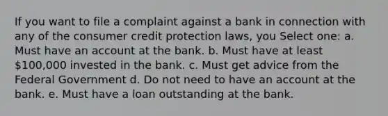 If you want to file a complaint against a bank in connection with any of the consumer credit protection laws, you Select one: a. Must have an account at the bank. b. Must have at least 100,000 invested in the bank. c. Must get advice from the Federal Government d. Do not need to have an account at the bank. e. Must have a loan outstanding at the bank.