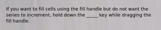 If you want to fill cells using the fill handle but do not want the series to increment, hold down the _____ key while dragging the fill handle.