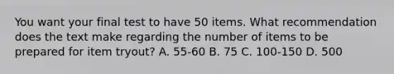 You want your final test to have 50 items. What recommendation does the text make regarding the number of items to be prepared for item tryout? A. 55-60 B. 75 C. 100-150 D. 500