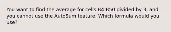 You want to find the average for cells B4:B50 divided by 3, and you cannot use the AutoSum feature. Which formula would you use?