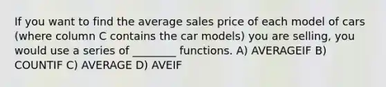 If you want to find the average sales price of each model of cars (where column C contains the car models) you are selling, you would use a series of ________ functions. A) AVERAGEIF B) COUNTIF C) AVERAGE D) AVEIF