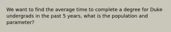 We want to find the average time to complete a degree for Duke undergrads in the past 5 years, what is the population and parameter?