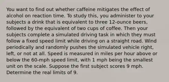 You want to find out whether caffeine mitigates the effect of alcohol on reaction time. To study this, you administer to your subjects a drink that is equivalent to three 12-ounce beers, followed by the equivalent of two cups of coffee. Then your subjects complete a simulated driving task in which they must follow a fixed speed limit while driving on a straight road. Wind periodically and randomly pushes the simulated vehicle right, left, or not at all. Speed is measured in miles per hour above or below the 60-mph speed limit, with 1 mph being the smallest unit on the scale. Suppose the first subject scores 9 mph. Determine the real limits of 9.