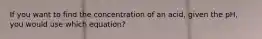 If you want to find the concentration of an acid, given the pH, you would use which equation?